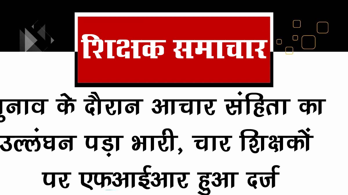 चार शिक्षकों पर FIR: चुनाव आचार संहिता का उल्लंघन पड़ा भारी, आपने तो ऐसी गलती नहीं की है? हो सकता है एक्शन